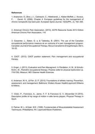 References
1. Airaksinen, O., Brox, J. I., Cedraschi, C., Hildebrandt, J., Klaber-Moffett, J., Kovacs,
F., … Zanoli, G. (2006). Chapter 4: European guidelines for the management of
chronic nonspecific low back pain. European Spine Journal, 15(SUPPL. 2), 192–300.
2. American Chronic Pain Association, (2013). ACPA Resource Guide 2013 Edition
American Chronic Pain Association, 116
3. Carpenter, L., Baker, G. a, & Tyldesley, B. (2001). The use of the Canadian
occupational performance measure as an outcome of a pain management program.
Canadian Journal of Occupational Therapy. Revue Canadienne D’ergotherapie, 68(1),
16–22.
4. CAOT. (2012). CAOT position statement: Pain management and occupational
therapy.
5. Engel, J. (2013). Evaluation and Pain Managment. In Pendleton, H. M., & Schultz-
Krohn, W., Pedretti's occupational therapy: Practice skills for physical dysfunction (p.
718-728). Missouri, MO: Elsevier Health Sciences.
6. Anderson, M. K., & Parr, G. P. (2013). Foundations of athletic training: Prevention,
assessment, and management. Baltimore: Wolters Kluwer Health/Lippincott Williams
& Wilkins.
7. Victor, P., Francisco, A., Jaime, F. F. & Francisco G. V. (November 01,2015).
Descriptive profile of hip range of motion in elite tennis players. Physical Therapy in
Sport.
8. Palmer, M. L. & Epler, M.E. (1998). Fundamentals of Musculoskeletal Assessment
Techniques. Philadelphia, PA: Lippincott-Raven Publishers.
 