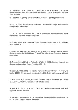 19. Thomovsky, S. A., Chen, A. V., Kiszonas, A. M., & Lutskas, L. A. (2016).
Goniometry and Limb Girth in Miniature Dachshunds. Journal of veterinary medicine,
2016, 5846052.
20. Robert Wood. (2008). "Ankle Girth Measurement." Topend Sports Website.
21. GA., K. (2005, December 13). anatomical & functional leg length. Retrieved from
Chiropractic & osteopathy
22. JC., D. (2019, November 12). Keys to recognizing and treating limb length
discrepancy. Retrieved from podiatry today
23. Khamis S, C. E. (2017, June 14). new concept for measuring leg length. Retrieved
from orthopaedic
24.Lueck, M., Spangler, C., Schilling, K., & Zwart, E. (2010). Edema Swelling
Measurement Device. United State: Physical Therapist Clinical Specialist, University
of Michigan.
25. Trayes, K., Studdiford, J., Pickle, S., & Tully, A. (2013). Edema: Diagnosis and
Management. American Family Physician, 102-110.
26. Sears, B. (2020, 5 20). Bed mobility in physical therapy. Retrieved from verrywell
health: (2020, 6 23). exersice to improve bed mobility. Retrieved from verywell health
27. Max Esser, M., & McRae , R. (2008). Practical Fracture Treatment (5th Revised
ed.). London, United Kingdom: Elsevier Health Sciences.
28. MD, K. A., MD, K. J., & MD, J. D. (2010). Handbook of fracture. New York:
Lippincott Williams & Wilkins.
29. MD, M. E., & MD MPH, R. L. (2011). Fracture Management for Primary Care (third
ed.). Portland, Oregon: Elsevier Saunders.
 