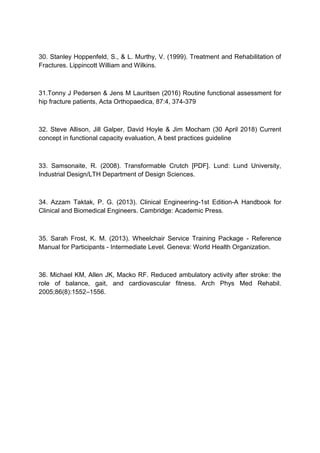 30. Stanley Hoppenfeld, S., & L. Murthy, V. (1999). Treatment and Rehabilitation of
Fractures. Lippincott William and Wilkins.
31.Tonny J Pedersen & Jens M Lauritsen (2016) Routine functional assessment for
hip fracture patients, Acta Orthopaedica, 87:4, 374-379
32. Steve Allison, Jill Galper, David Hoyle & Jim Mocham (30 April 2018) Current
concept in functional capacity evaluation, A best practices guideline
33. Samsonaite, R. (2008). Transformable Crutch [PDF]. Lund: Lund University,
Industrial Design/LTH Department of Design Sciences.
34. Azzam Taktak, P. G. (2013). Clinical Engineering-1st Edition-A Handbook for
Clinical and Biomedical Engineers. Cambridge: Academic Press.
35. Sarah Frost, K. M. (2013). Wheelchair Service Training Package - Reference
Manual for Participants - Intermediate Level. Geneva: World Health Organization.
36. Michael KM, Allen JK, Macko RF. Reduced ambulatory activity after stroke: the
role of balance, gait, and cardiovascular fitness. Arch Phys Med Rehabil.
2005;86(8):1552–1556.
 