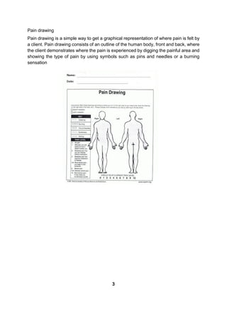Pain drawing
Pain drawing is a simple way to get a graphical representation of where pain is felt by
a client. Pain drawing consists of an outline of the human body, front and back, where
the client demonstrates where the pain is experienced by digging the painful area and
showing the type of pain by using symbols such as pins and needles or a burning
sensation
3
 