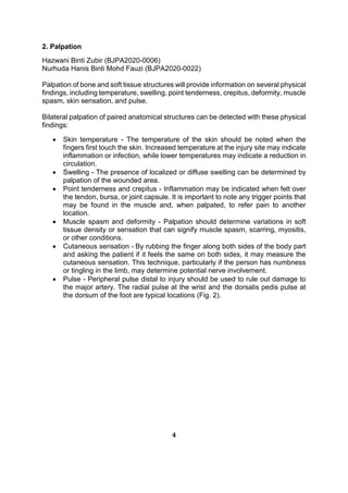 2. Palpation
Hazwani Binti Zubir (BJPA2020-0006)
Nurhuda Hanis Binti Mohd Fauzi (BJPA2020-0022)
Palpation of bone and soft tissue structures will provide information on several physical
findings, including temperature, swelling, point tenderness, crepitus, deformity, muscle
spasm, skin sensation, and pulse.
Bilateral palpation of paired anatomical structures can be detected with these physical
findings:
 Skin temperature - The temperature of the skin should be noted when the
fingers first touch the skin. Increased temperature at the injury site may indicate
inflammation or infection, while lower temperatures may indicate a reduction in
circulation.
 Swelling - The presence of localized or diffuse swelling can be determined by
palpation of the wounded area.
 Point tenderness and crepitus - Inflammation may be indicated when felt over
the tendon, bursa, or joint capsule. It is important to note any trigger points that
may be found in the muscle and, when palpated, to refer pain to another
location.
 Muscle spasm and deformity - Palpation should determine variations in soft
tissue density or sensation that can signify muscle spasm, scarring, myositis,
or other conditions.
 Cutaneous sensation - By rubbing the finger along both sides of the body part
and asking the patient if it feels the same on both sides, it may measure the
cutaneous sensation. This technique, particularly if the person has numbness
or tingling in the limb, may determine potential nerve involvement.
 Pulse - Peripheral pulse distal to injury should be used to rule out damage to
the major artery. The radial pulse at the wrist and the dorsalis pedis pulse at
the dorsum of the foot are typical locations (Fig. 2).
4
 