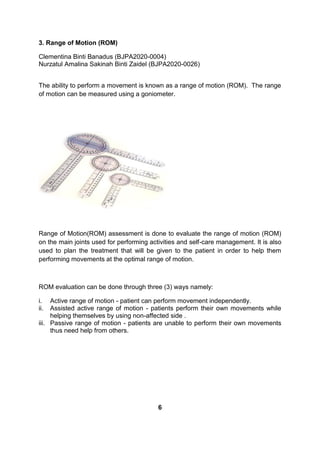 3. Range of Motion (ROM)
Clementina Binti Banadus (BJPA2020-0004)
Nurzatul Amalina Sakinah Binti Zaidel (BJPA2020-0026)
The ability to perform a movement is known as a range of motion (ROM). The range
of motion can be measured using a goniometer.
Range of Motion(ROM) assessment is done to evaluate the range of motion (ROM)
on the main joints used for performing activities and self-care management. It is also
used to plan the treatment that will be given to the patient in order to help them
performing movements at the optimal range of motion.
ROM evaluation can be done through three (3) ways namely:
i. Active range of motion - patient can perform movement independently.
ii. Assisted active range of motion - patients perform their own movements while
helping themselves by using non-affected side .
iii. Passive range of motion - patients are unable to perform their own movements
thus need help from others.
6
 