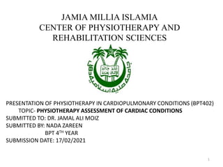 JAMIA MILLIA ISLAMIA
CENTER OF PHYSIOTHERAPY AND
REHABILITATION SCIENCES
PRESENTATION OF PHYSIOTHERAPY IN CARDIOPULMONARY CONDITIONS (BPT402)
TOPIC- PHYSIOTHERAPY ASSESSMENT OF CARDIAC CONDITIONS
SUBMITTED TO: DR. JAMAL ALI MOIZ
SUBMITTED BY: NADA ZAREEN
BPT 4TH YEAR
SUBMISSION DATE: 17/02/2021
1
 
