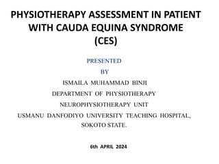 PHYSIOTHERAPY ASSESSMENT IN PATIENT
WITH CAUDA EQUINA SYNDROME
(CES)
PRESENTED
BY
ISMAILA MUHAMMAD BINJI
DEPARTMENT OF PHYSIOTHERAPY
NEUROPHYSIOTHERAPY UNIT
USMANU DANFODIYO UNIVERSITY TEACHING HOSPITAL,
SOKOTO STATE.
6th APRIL 2024
 