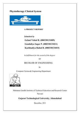 Physiotherapy Clinical System




                A PROJECT REPORT


                Submitted by
                 Gelani Vishal R. (080330131009)
                 Gondaliya Sagar P. (080330131011)
                 Kachhadiya Rahul B. (080330131015)


                In fulfillment for the award of the degree
                                   Of

                BECHLOR OF ENGINEERING
                                   in
      Computer Science& Engineering Department




   Mahatma Gandhi Institute of Technical Education and Research Center
                                 Navsari

         Gujarat Technological University, Ahmedabad

                             December, 2011
 