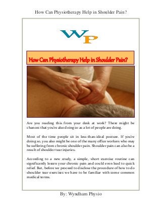 How Can Physiotherapy Help in Shoulder Pain?
By: Wyndham Physio
Are you reading this from your desk at work? There might be
chances that you’re also doing so as a lot of people are doing.
Most of the time people sit in less-than-ideal posture. If you’re
doing so, you also might be one of the many office workers who may
be suffering from chronic shoulder pain. Shoulder pain can also be a
result of shoulder tear injuries.
According to a new study, a simple, short exercise routine can
significantly lessen your chronic pain and could even lead to quick
relief. But, before we proceed to disclose the procedure of how to do
shoulder tear exercises we have to be familiar with some common
medical terms.
How Can Physiotherapy Help in Shoulder Pain?
 