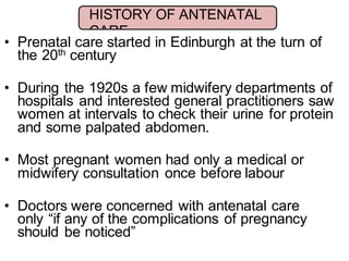 • Prenatal care started in Edinburgh at the turn of
the 20th century
• During the 1920s a few midwifery departments of
hospitals and interested general practitioners saw
women at intervals to check their urine for protein
and some palpated abdomen.
• Most pregnant women had only a medical or
midwifery consultation once before labour
• Doctors were concerned with antenatal care
only “if any of the complications of pregnancy
should be noticed”
HISTORY OF ANTENATAL
CARE
 
