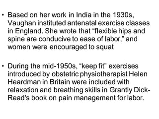 • Based on her work in India in the 1930s,
Vaughan instituted antenatal exercise classes
in England. She wrote that “flexible hips and
spine are conducive to ease of labor,” and
women were encouraged to squat
• During the mid-1950s, “keep fit” exercises
introduced by obstetric physiotherapist Helen
Heardman in Britain were included with
relaxation and breathing skills in Grantly Dick-
Read's book on pain management for labor.
 