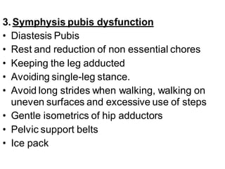 3.Symphysis pubis dysfunction
• Diastesis Pubis
• Rest and reduction of non essential chores
• Keeping the leg adducted
• Avoiding single-leg stance.
• Avoid long strides when walking, walking on
uneven surfaces and excessive use of steps
• Gentle isometrics of hip adductors
• Pelvic support belts
• Ice pack
 