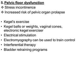 5.Pelvic floor dysfunction
 Stress incontinence
 Increased risk of pelvic organ prolapse
• Kegel’s exercise
• Kegel balls or weights, vaginal cones,
electronic kegel exerciser
• Electrical stimulation
• Electromyography can be used to train control
• Interferential therapy
• Bladder retraining programs
 