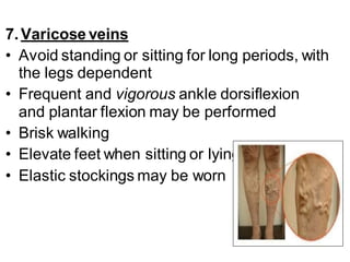 7.Varicose veins
• Avoid standing or sitting for long periods, with
the legs dependent
• Frequent and vigorous ankle dorsiflexion
and plantar flexion may be performed
• Brisk walking
• Elevate feet when sitting or lying.
• Elastic stockings may be worn
 