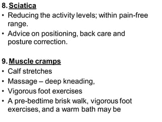 8.Sciatica
• Reducing the activity levels; within pain-free
range.
• Advice on positioning, back care and
posture correction.
9.Muscle cramps
• Calf stretches
• Massage – deep kneading,
• Vigorous foot exercises
• A pre-bedtime brisk walk, vigorous foot
exercises, and a warm bath may be
 