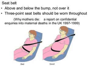 Seat belt
• Above and below the bump, not over it
• Three-point seat belts should be worn throughout
(Why mothers die: a report on confidential
enquiries into maternal deaths in the UK 1997-1999)
 