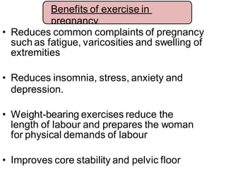 • Reduces common complaints of pregnancy
such as fatigue, varicosities and swelling of
extremities
• Reduces insomnia, stress, anxiety and
depression.
• Weight-bearing exercises reduce the
length of labour and prepares the woman
for physical demands of labour
• Improves core stability and pelvic floor
Benefits of exercise in
pregnancy
 