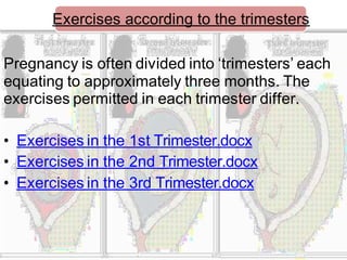 Exercises according to the trimesters
Pregnancy is often divided into ‘trimesters’ each
equating to approximately three months. The
exercises permitted in each trimester differ.
• Exercises in the 1st Trimester.docx
• Exercises in the 2nd Trimester.docx
• Exercises in the 3rd Trimester.docx
 