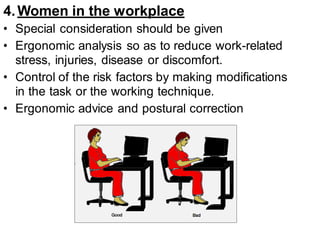 4.Women in the workplace
• Special consideration should be given
• Ergonomic analysis so as to reduce work-related
stress, injuries, disease or discomfort.
• Control of the risk factors by making modifications
in the task or the working technique.
• Ergonomic advice and postural correction
 