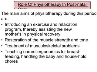 The main aims of physiotherapy during this period
are:
• Introducing an exercise and relaxation
program, thereby assisting the new
mother’s in physical recovery
• Restoration of the muscle strength and tone
• Treatment of musculoskeletal problems
• Teaching correct ergonomics for breast-
feeding, handling the baby and house-hold
chores
Role Of Physiotherapy In Post-natal
Care
 
