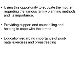 • Using this opportunity to educate the mother
regarding the various family planning methods
and its importance.
• Providing support and counselling and
helping to cope with the stress
• Education regarding importance of post-
natal exercises and breastfeeding
 