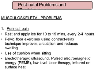 MUSCULOSKELETAL PROBLEMS
1. Perineal pain
• Rest and apply ice for 10 to 15 mins, every 2-4 hours
• Pelvic floor exercises using contract-relax
technique improves circulation and reduces
swelling
• Use of cushion when sitting
• Electrotherapy: ultrasound, Pulsed electromagnetic
energy (PEME), low level laser therapy, infrared or
surface heat
Post-natal Problems and
Physiotherapy
 