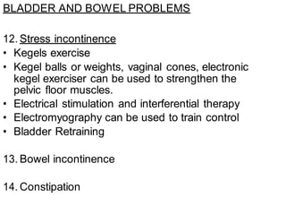 BLADDER AND BOWEL PROBLEMS
12. Stress incontinence
• Kegels exercise
• Kegel balls or weights, vaginal cones, electronic
kegel exerciser can be used to strengthen the
pelvic floor muscles.
• Electrical stimulation and interferential therapy
• Electromyography can be used to train control
• Bladder Retraining
13. Bowel incontinence
14. Constipation
 