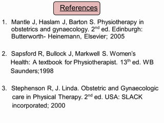 References
1. Mantle J, Haslam J, Barton S. Physiotherapy in
obstetrics and gynaecology. 2nd
ed. Edinburgh:
Butterworth- Heinemann, Elsevier; 2005
2. Sapsford R, Bullock J, Markwell S. Women’s
Health: A textbook for Physiotherapist. 13th
ed. WB
Saunders;1998
3. Stephenson R, J. Linda. Obstetric and Gynaecologic
care in Physical Therapy. 2nd
ed. USA: SLACK
incorporated; 2000
 
