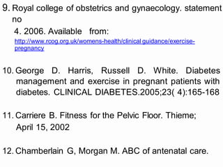 9. Royal college of obstetrics and gynaecology. statement
no
4. 2006. Available from:
http://www.rcog.org.uk/womens-health/clinical guidance/exercise-
pregnancy
10. George D. Harris, Russell D. White. Diabetes
management and exercise in pregnant patients with
diabetes. CLINICAL DIABETES.2005;23( 4):165-168
11. Carriere B. Fitness for the Pelvic Floor. Thieme;
April 15, 2002
12. Chamberlain G, Morgan M. ABC of antenatal care.
 
