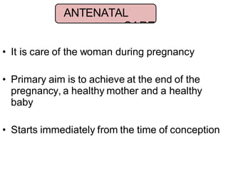 • It is care of the woman during pregnancy
• Primary aim is to achieve at the end of the
pregnancy, a healthy mother and a healthy
baby
• Starts immediately from the time of conception
ANTENATAL
CARE
 