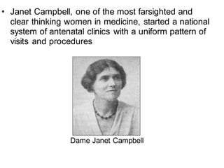 • Janet Campbell, one of the most farsighted and
clear thinking women in medicine, started a national
system of antenatal clinics with a uniform pattern of
visits and procedures
Dame Janet Campbell
 