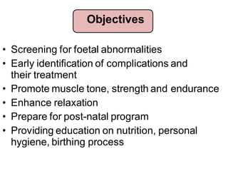 • Screening for foetal abnormalities
• Early identification of complications and
their treatment
• Promote muscle tone, strength and endurance
• Enhance relaxation
• Prepare for post-natal program
• Providing education on nutrition, personal
hygiene, birthing process
Objectives
 