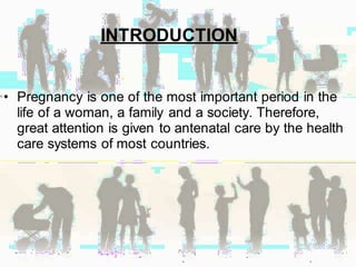 INTRODUCTION
• Pregnancy is one of the most important period in the
life of a woman, a family and a society. Therefore,
great attention is given to antenatal care by the health
care systems of most countries.
 