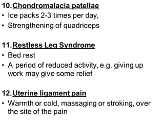 10.Chondromalacia patellae
• Ice packs 2-3 times per day,
• Strengthening of quadriceps
11.Restless Leg Syndrome
• Bed rest
• A period of reduced activity, e.g. giving up
work may give some relief
12.Uterine ligament pain
• Warmth or cold, massaging or stroking, over
the site of the pain
 
