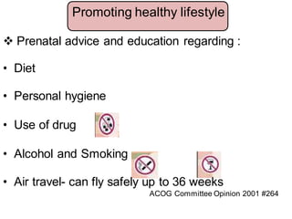  Prenatal advice and education regarding :
• Diet
• Personal hygiene
• Use of drug
• Alcohol and Smoking
• Air travel- can fly safely up to 36 weeks
ACOG Committee Opinion 2001 #264
Promoting healthy lifestyle
 
