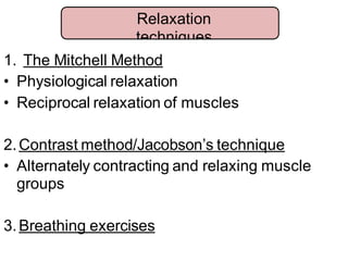 1. The Mitchell Method
• Physiological relaxation
• Reciprocal relaxation of muscles
2.Contrast method/Jacobson’s technique
• Alternately contracting and relaxing muscle
groups
3.Breathing exercises
Relaxation
techniques
 