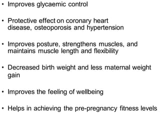 • Improves glycaemic control
• Protective effect on coronary heart
disease, osteoporosis and hypertension
• Improves posture, strengthens muscles, and
maintains muscle length and flexibility
• Decreased birth weight and less maternal weight
gain
• Improves the feeling of wellbeing
• Helps in achieving the pre-pregnancy fitness levels
 