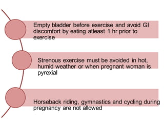Empty bladder before exercise and avoid GI
discomfort by eating atleast 1 hr prior to
exercise
Strenous exercise must be avoided in hot,
humid weather or when pregnant woman is
pyrexial
Horseback riding, gymnastics and cycling during
pregnancy are not allowed
 