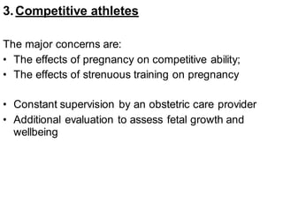 3.Competitive athletes
The major concerns are:
• The effects of pregnancy on competitive ability;
• The effects of strenuous training on pregnancy
• Constant supervision by an obstetric care provider
• Additional evaluation to assess fetal growth and
wellbeing
 