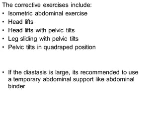 The corrective exercises include:
• Isometric abdominal exercise
• Head lifts
• Head lifts with pelvic tilts
• Leg sliding with pelvic tilts
• Pelvic tilts in quadraped position
• If the diastasis is large, its recommended to use
a temporary abdominal support like abdominal
binder
 