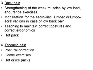 3. Back pain
• Strengthening of the weak muscles by low load,
endurance exercises.
• Mobilization for the sacro-iliac, lumbar or lumbo-
acral regions in case of low back pain
• Teaching to maintain correct postures and
correct ergonomics
• Hot pack
4. Thoracic pain
• Postural correction
• Gentle exercises
• Hot or ice packs
 