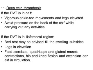 11. Deep vein thrombosis
If the DVT is in calf:
• Vigorous ankle-toe movements and legs elevated
• Avoid pressure on the back of the calf while
carrying out any activities
If the DVT is in iliofemoral region:
• Bed rest may be advised till the swelling subsides
• Legs in elevation
• Foot exercises, quadriceps and gluteal muscle
contractions, hip and knee flexion and extension can
aid in circulation.
 
