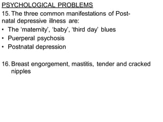 PSYCHOLOGICAL PROBLEMS
15. The three common manifestations of Post-
natal depressive illness are:
• The ‘maternity’, ‘baby’, ‘third day’ blues
• Puerperal psychosis
• Postnatal depression
16. Breast engorgement, mastitis, tender and cracked
nipples
 