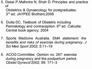 5. Desai P,Malhotra N, Shah D. Principles and practice
of
Obstetrics & Gynaecology for postgraduates.
3rd
ed. JAYPEE Brothers;2008
6. Dutta DC. Textbook of Obstetric including
Perinatology and contraception. 6th
ed. Calcutta:
Central book agency; 2004
7. Sports Medicine Australia. SMA statement: the
benefits and risks of exercise during pregnancy. J
Sci Med Sport 2002; 5:11–19
8. ACOG Committee. Opinion no. 267: exercise
during pregnancy and the postpartum period.
Obstet Gynecol 2002; 99: 171–3
 