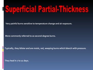 Very painful burns sensitive to temperature change and air exposure. More commonly referred to as second-degree burns.  Typically, they blister and are moist, red, weeping burns which blanch with pressure.  They heal in 7 to 21 days.  Scarring is usually confined to changes in skin pigment. Superficial Partial-Thickness 