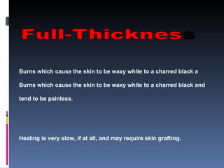 Burns which cause the skin to be waxy white to a charred black a Burns which cause the skin to be waxy white to a charred black and tend to be painless. Healing is very slow, if at all, and may require skin grafting.  Severe scarring usually occurs 