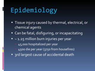Epidemiology Tissue injury caused by thermal, electrical, or chemical agents Can be fatal, disfiguring, or incapacitating ~ 1.25 million burn injuries per year 45,000 hospitalized per year 4500 die per year (3750 from housefires) 3rd largest cause of accidental death  