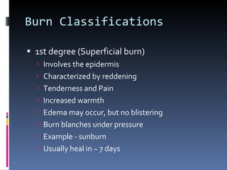 Burn Classifications 1st degree (Superficial burn) Involves the epidermis Characterized by reddening Tenderness and Pain Increased warmth Edema may occur, but no blistering Burn blanches under pressure Example - sunburn Usually heal in ~ 7 days 