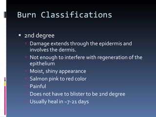 Burn Classifications 2nd degree Damage extends through the epidermis and involves the dermis. Not enough to interfere with regeneration of the epithelium Moist, shiny appearance Salmon pink to red color Painful Does not have to blister to be 2nd degree Usually heal in ~7-21 days 