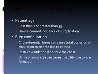 Burn Patient Severity Patient age Less than 2 or greater than 55 Have increased incidence of complication Burn configuration Circumferential burns can cause total occlusion of circulation to an area due to edema Restrict ventilation if encircle the chest Burns on joint area can cause disability due to scar formation 