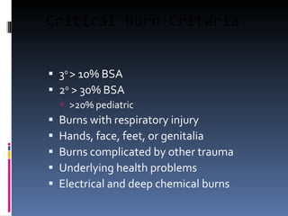 Critical Burn Criteria 3 0  > 10% BSA 2 0  > 30% BSA >20% pediatric Burns with respiratory injury Hands, face, feet, or genitalia Burns complicated by other trauma Underlying health problems Electrical and deep chemical burns  