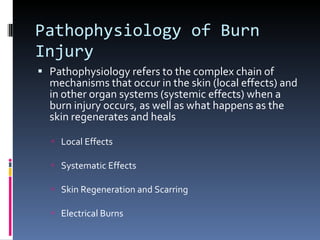 Pathophysiology of Burn Injury Pathophysiology refers to the complex chain of mechanisms that occur in the skin (local effects) and in other organ systems (systemic effects) when a burn injury occurs, as well as what happens as the skin regenerates and heals Local Effects Systematic Effects Skin Regeneration and Scarring Electrical Burns 