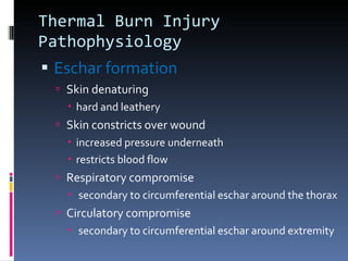 Thermal Burn Injury Pathophysiology Eschar formation Skin denaturing hard and leathery Skin constricts over wound increased pressure underneath restricts blood flow Respiratory compromise secondary to circumferential eschar around the thorax Circulatory compromise secondary to circumferential eschar around extremity 